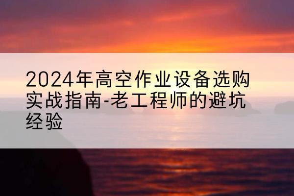 迎江高空作业升降机厂家推荐-2024年高空作业设备选购实战指南-老工程师的避坑经验