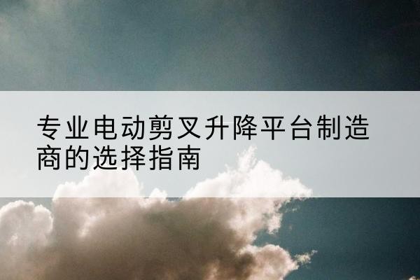 迎江电动剪叉升降平台厂家-专业电动剪叉升降平台制造商的选择指南