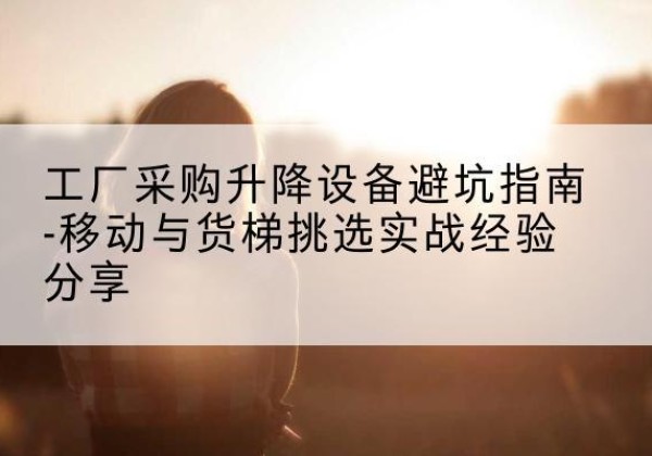 迎江移动式升降机怎么选-工厂采购升降设备避坑指南-移动与货梯挑选实战经验分享