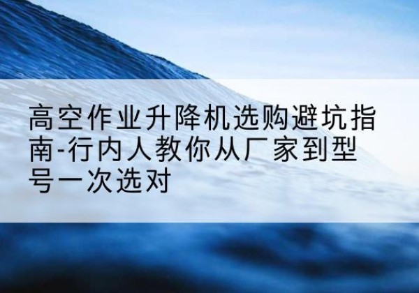 迎江升降平台厂家-高空作业升降机选购避坑指南-行内人教你从厂家到型号一次选对
