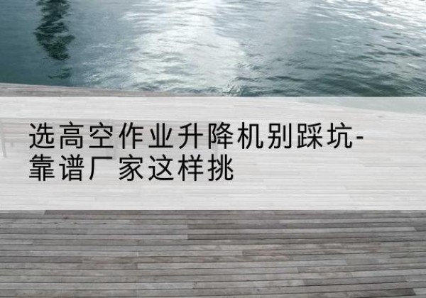 迎江剪叉式升降机厂家-选高空作业升降机别踩坑-靠谱厂家这样挑