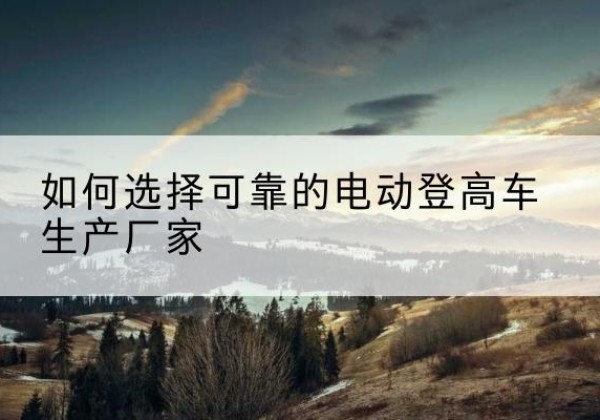 迎江电动登高车厂家-如何选择可靠的电动登高车生产厂家