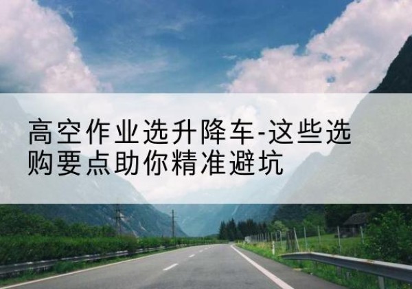 迎江升降车厂家-高空作业选升降车-这些选购要点助你*避坑