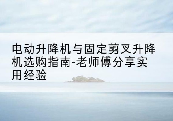 迎江电动升降机怎么选-电动升降机与固定剪叉升降机选购指南-老师傅分享实用经验