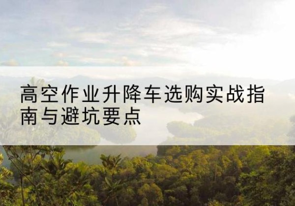 迎江升降车怎么选-高空作业升降车选购实战指南与避坑要点