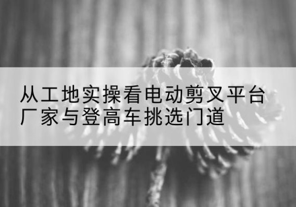 迎江电动剪叉升降平台厂家-从工地实操看电动剪叉平台厂家与登高车挑选门道