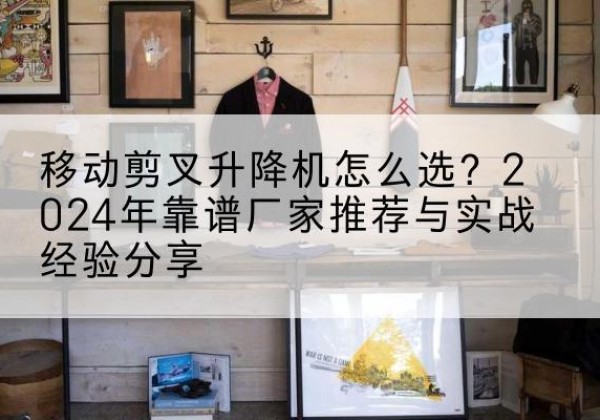迎江升降平台厂家推荐-移动剪叉升降机怎么选？2024年靠谱厂家推荐与实战经验分享