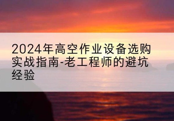 迎江高空作业升降机厂家推荐-2024年高空作业设备选购实战指南-老工程师的避坑经验