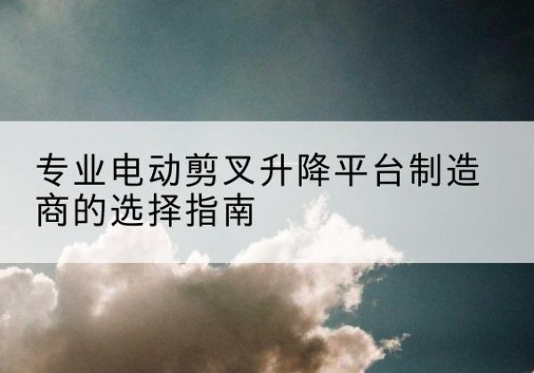 迎江电动剪叉升降平台厂家-专业电动剪叉升降平台制造商的选择指南